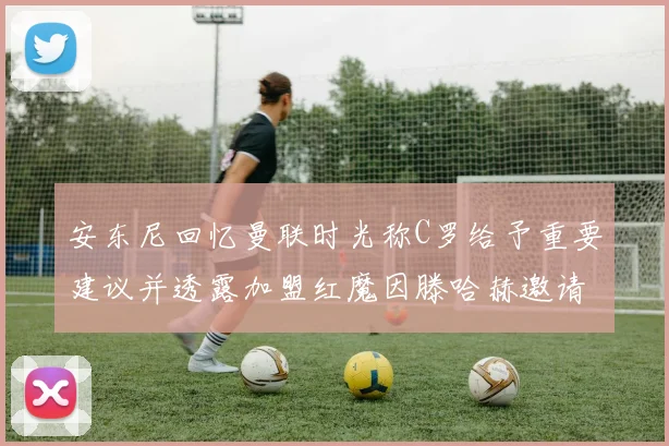 安东尼回忆曼联时光称C罗给予重要建议并透露加盟红魔因滕哈赫邀请