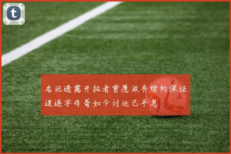名记透露开拓者曾愿放弃续约保证追逐字母哥如今讨论已平息