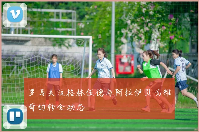 罗马关注格林伍德与阿拉伊贝戈维奇的转会动态