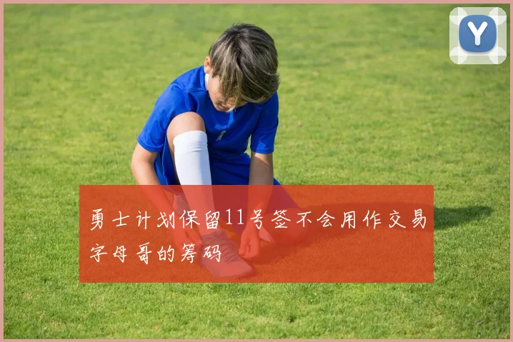 勇士计划保留11号签不会用作交易字母哥的筹码