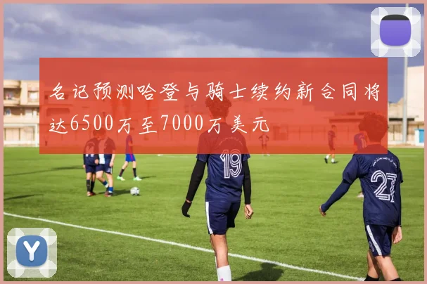 名记预测哈登与骑士续约新合同将达6500万至7000万美元