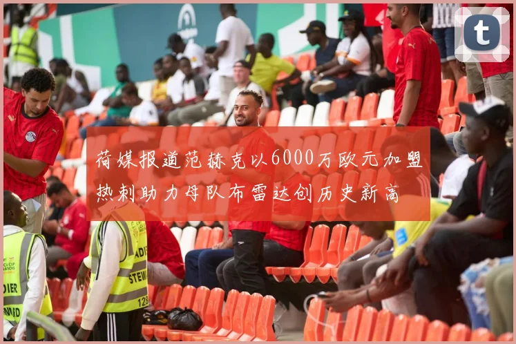 荷媒报道范赫克以6000万欧元加盟热刺助力母队布雷达创历史新高