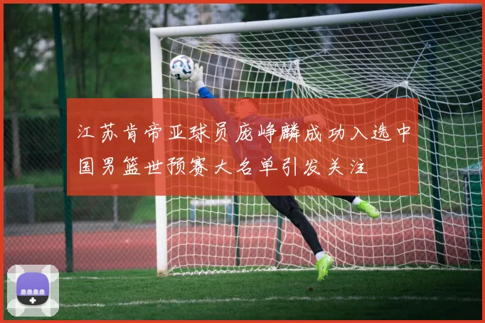 江苏肯帝亚球员庞峥麟成功入选中国男篮世预赛大名单引发关注
