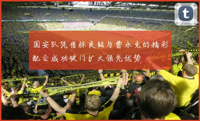 国安队凭借林良铭与曹永竞的精彩配合成功破门扩大领先优势