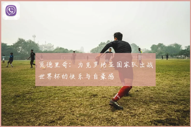 莫德里奇：为克罗地亚国家队出战世界杯的快乐与自豪感