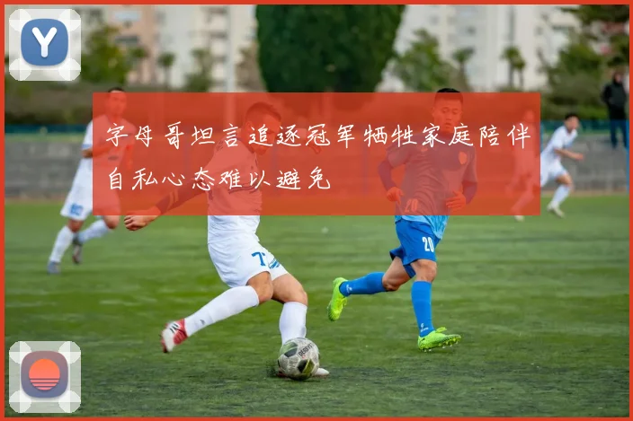 字母哥坦言追逐冠军牺牲家庭陪伴自私心态难以避免