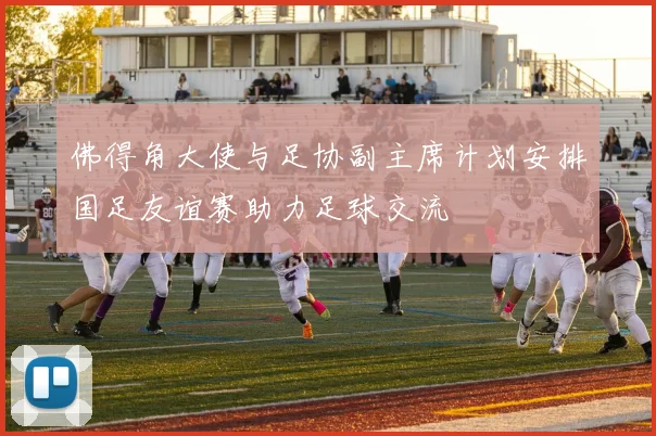 佛得角大使与足协副主席计划安排国足友谊赛助力足球交流