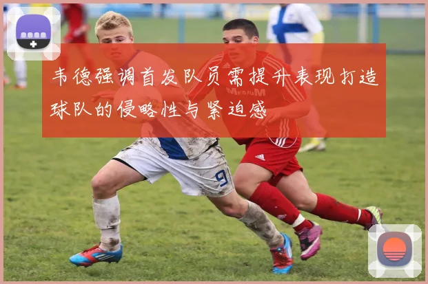 韦德强调首发队员需提升表现打造球队的侵略性与紧迫感