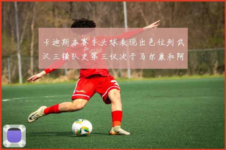 卡迪斯本赛季头球表现出色位列武汉三镇队史第三仅次于马尔康和阿齐兹