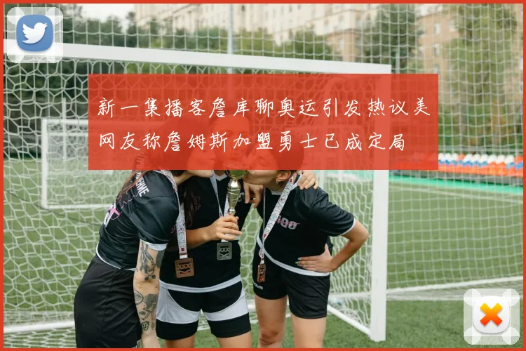 新一集播客詹库聊奥运引发热议美网友称詹姆斯加盟勇士已成定局