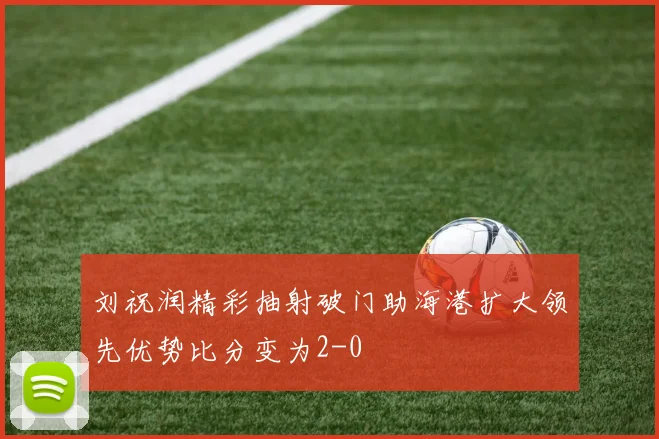 刘祝润精彩抽射破门助海港扩大领先优势比分变为2-0