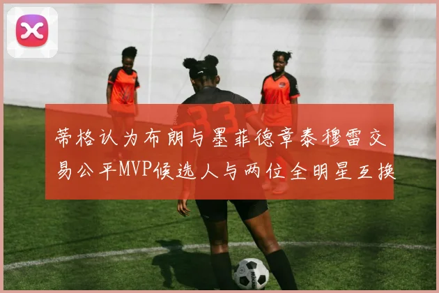 蒂格认为布朗与墨菲德章泰穆雷交易公平MVP候选人与两位全明星互换合理性分析