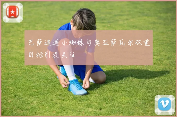巴萨追逐小蜘蛛与奥亚萨瓦尔双重目标引发关注