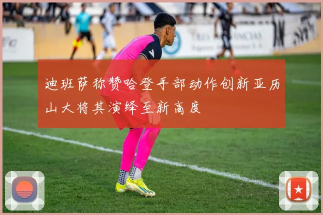 迪班萨称赞哈登手部动作创新亚历山大将其演绎至新高度