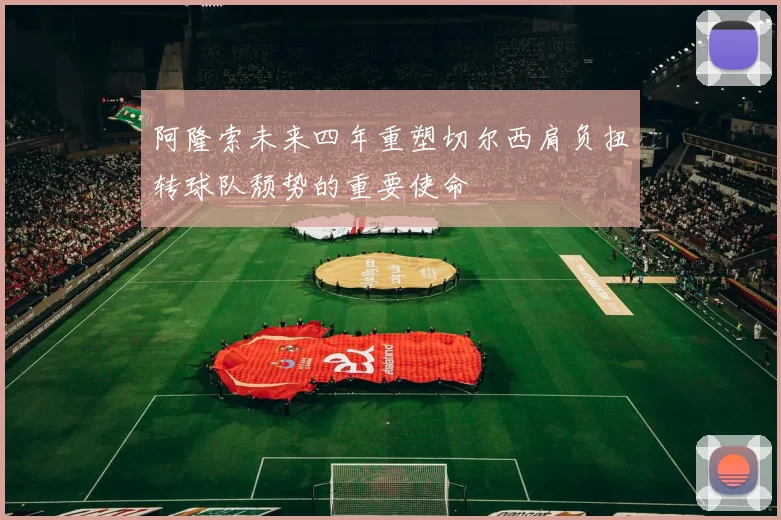 阿隆索未来四年重塑切尔西肩负扭转球队颓势的重要使命