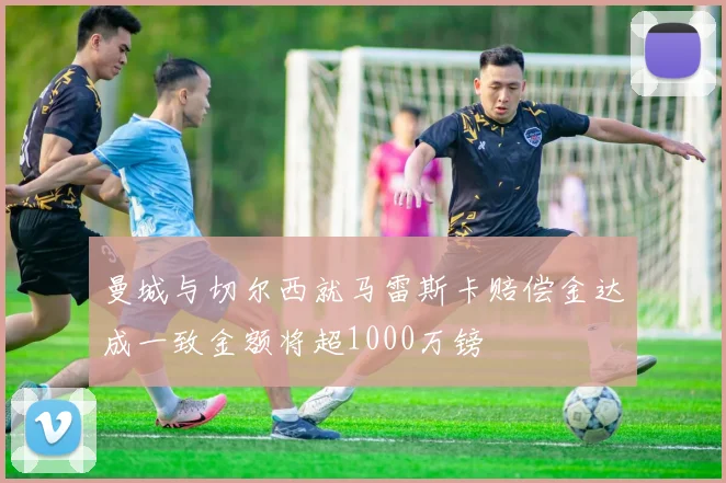 曼城与切尔西就马雷斯卡赔偿金达成一致金额将超1000万镑