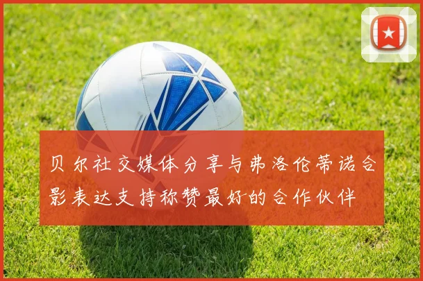 贝尔社交媒体分享与弗洛伦蒂诺合影表达支持称赞最好的合作伙伴