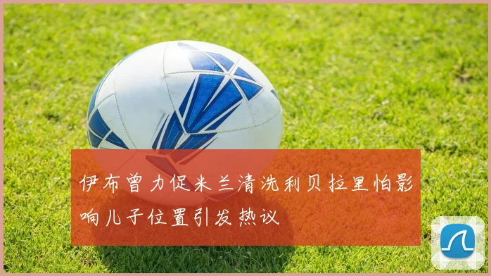 伊布曾力促米兰清洗利贝拉里怕影响儿子位置引发热议